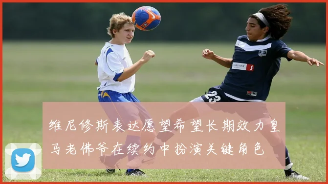 维尼修斯表达愿望希望长期效力皇马老佛爷在续约中扮演关键角色
