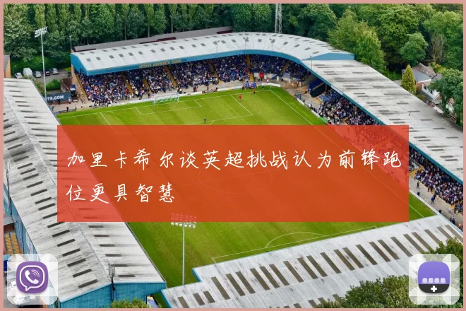 加里卡希尔谈英超挑战认为前锋跑位更具智慧