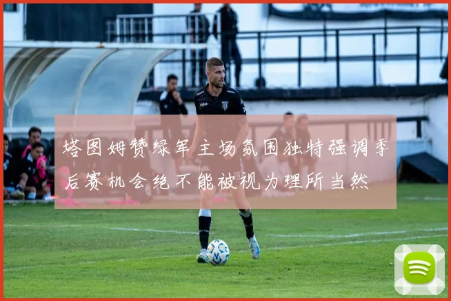 塔图姆赞绿军主场氛围独特强调季后赛机会绝不能被视为理所当然