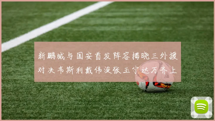 新鹏城与国安首发阵容揭晓三外援对决韦斯利戴伟浚张玉宁达万齐上阵
