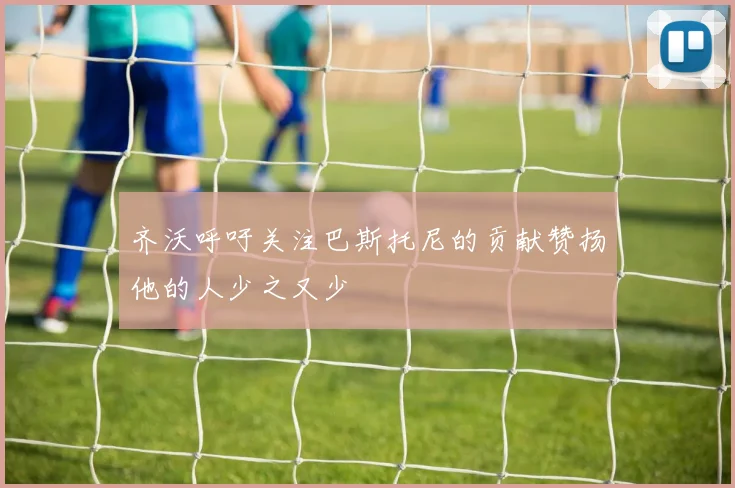 齐沃呼吁关注巴斯托尼的贡献赞扬他的人少之又少